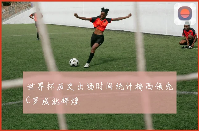 世界杯历史出场时间统计梅西领先C罗成就辉煌