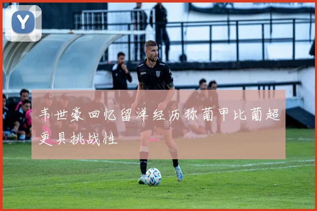 韦世豪回忆留洋经历称葡甲比葡超更具挑战性