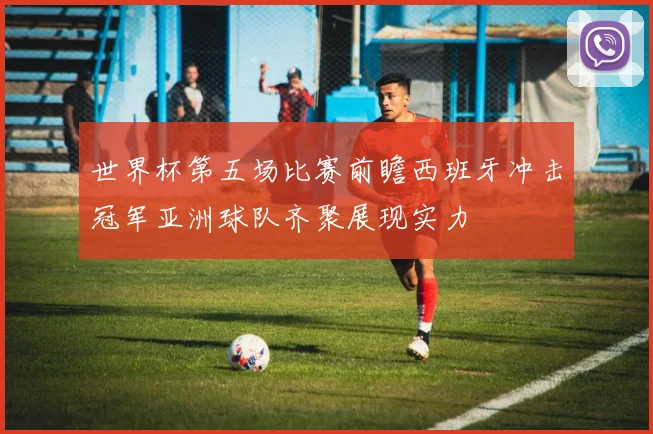 世界杯第五场比赛前瞻西班牙冲击冠军亚洲球队齐聚展现实力