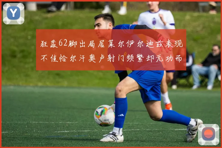 狂轰62脚出局居莱尔伊尔迪兹表现不佳恰尔汗奥卢射门频繁却无功而返