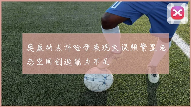 奥康纳点评哈登表现失误频繁显老态空间创造能力不足