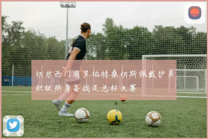 切尔西门将罗伯特桑切斯佩戴护具积极热身备战足总杯决赛