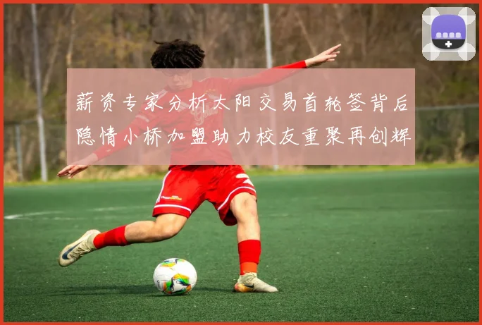 薪资专家分析太阳交易首轮签背后隐情小桥加盟助力校友重聚再创辉煌