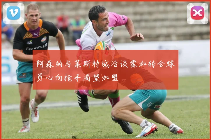阿森纳与莱斯特城洽谈蒙加转会球员心向枪手渴望加盟