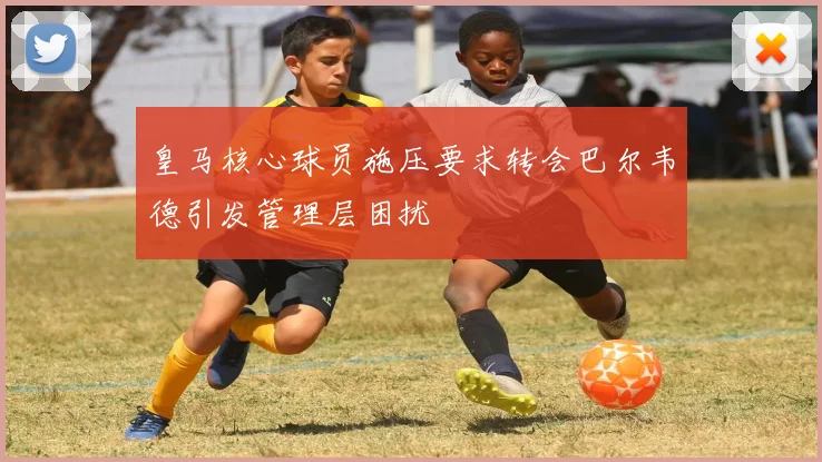 皇马核心球员施压要求转会巴尔韦德引发管理层困扰
