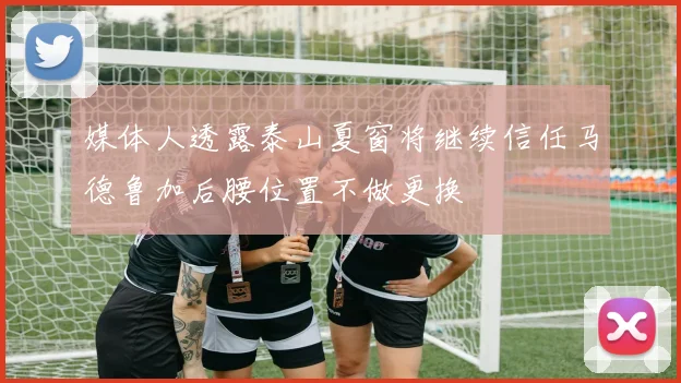 媒体人透露泰山夏窗将继续信任马德鲁加后腰位置不做更换
