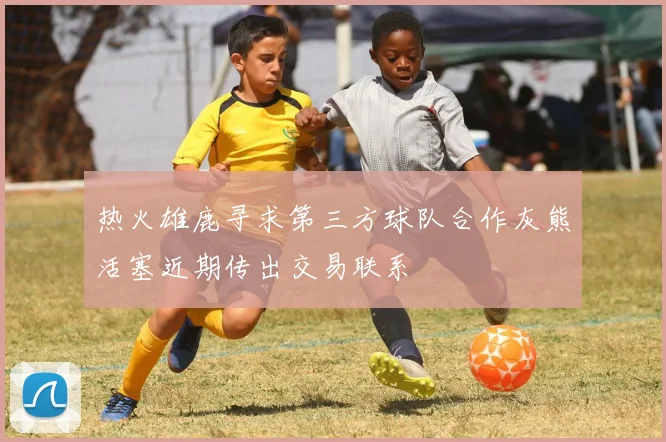 热火雄鹿寻求第三方球队合作灰熊活塞近期传出交易联系