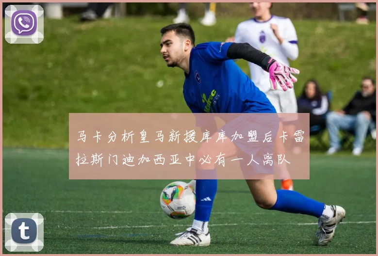 马卡分析皇马新援库库加盟后卡雷拉斯门迪加西亚中必有一人离队