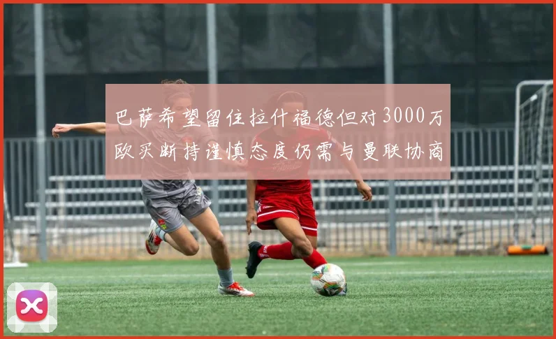 巴萨希望留住拉什福德但对3000万欧买断持谨慎态度仍需与曼联协商